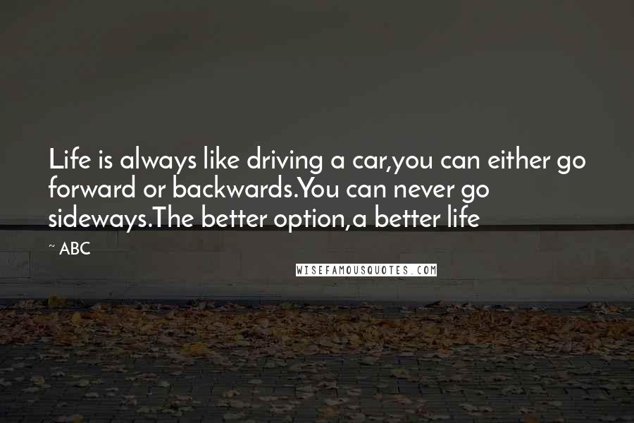 ABC Quotes: Life is always like driving a car,you can either go forward or backwards.You can never go sideways.The better option,a better life