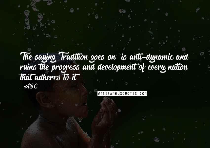 ABC Quotes: The saying"Tradition goes on" is anti-dynamic and ruins the progress and development of every nation that adheres to it