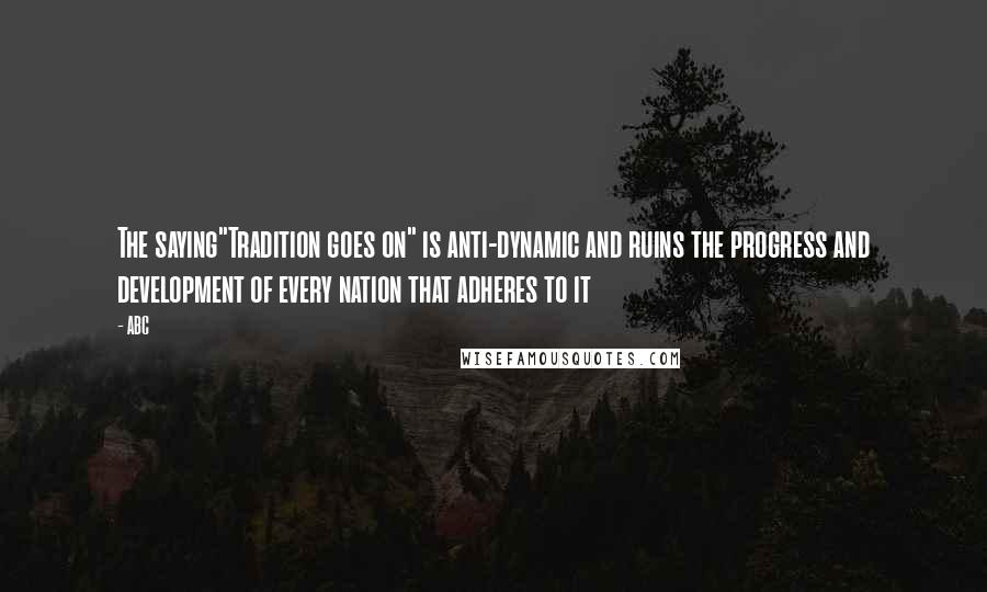 ABC Quotes: The saying"Tradition goes on" is anti-dynamic and ruins the progress and development of every nation that adheres to it