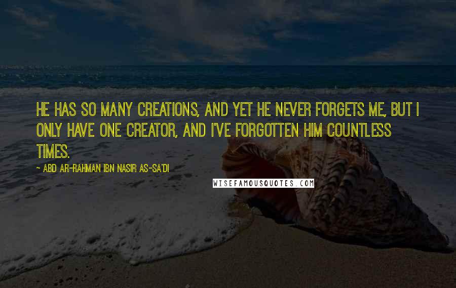 Abd Ar-Rahman Ibn Nasir As-Sa'di Quotes: He has so many creations, and yet He never forgets me, but I only have One Creator, and I've forgotten him countless times.