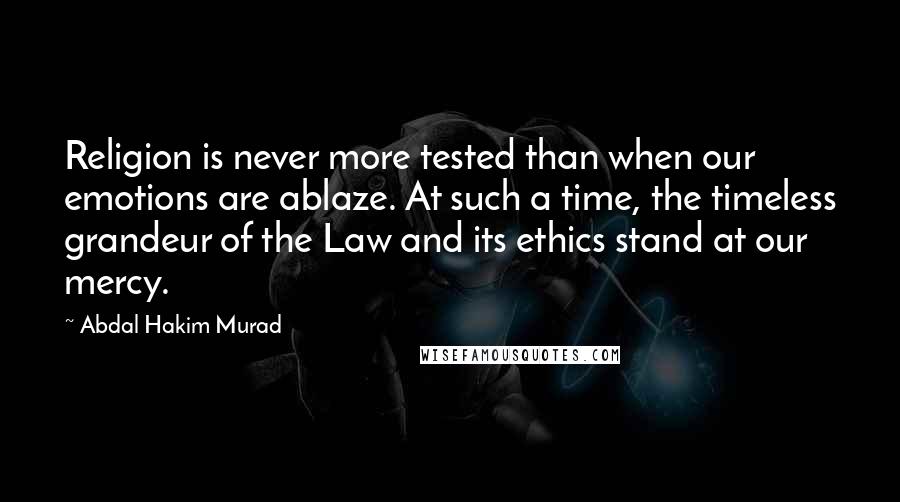 Abdal Hakim Murad Quotes: Religion is never more tested than when our emotions are ablaze. At such a time, the timeless grandeur of the Law and its ethics stand at our mercy.