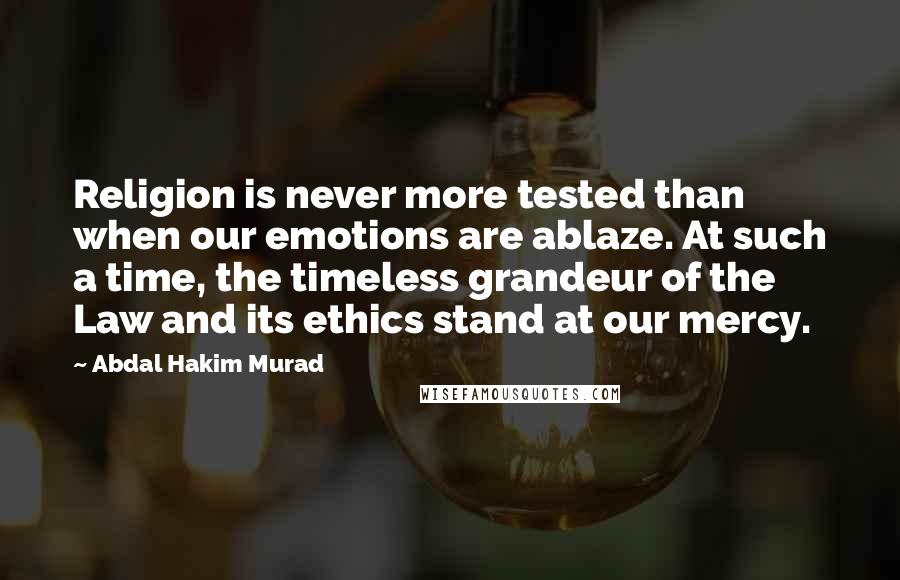 Abdal Hakim Murad Quotes: Religion is never more tested than when our emotions are ablaze. At such a time, the timeless grandeur of the Law and its ethics stand at our mercy.