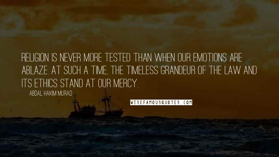 Abdal Hakim Murad Quotes: Religion is never more tested than when our emotions are ablaze. At such a time, the timeless grandeur of the Law and its ethics stand at our mercy.