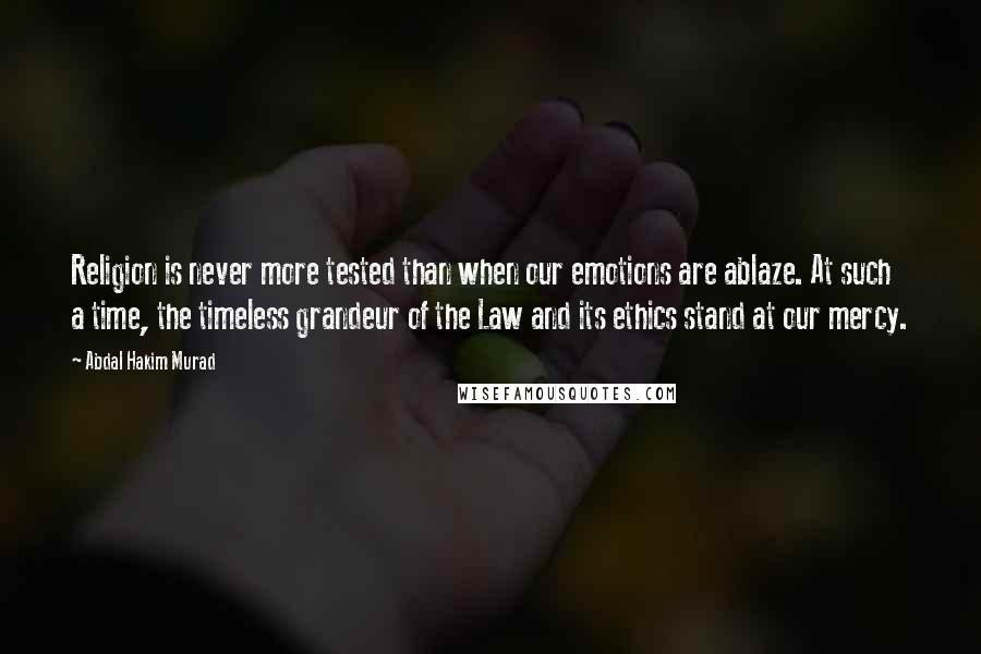 Abdal Hakim Murad Quotes: Religion is never more tested than when our emotions are ablaze. At such a time, the timeless grandeur of the Law and its ethics stand at our mercy.