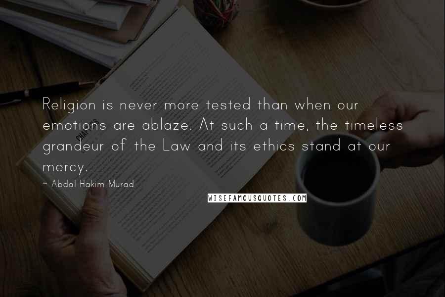 Abdal Hakim Murad Quotes: Religion is never more tested than when our emotions are ablaze. At such a time, the timeless grandeur of the Law and its ethics stand at our mercy.