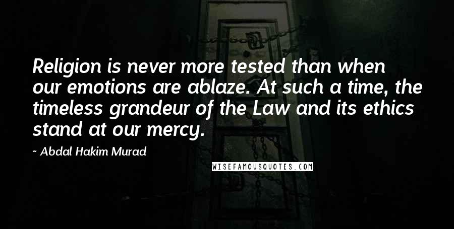 Abdal Hakim Murad Quotes: Religion is never more tested than when our emotions are ablaze. At such a time, the timeless grandeur of the Law and its ethics stand at our mercy.