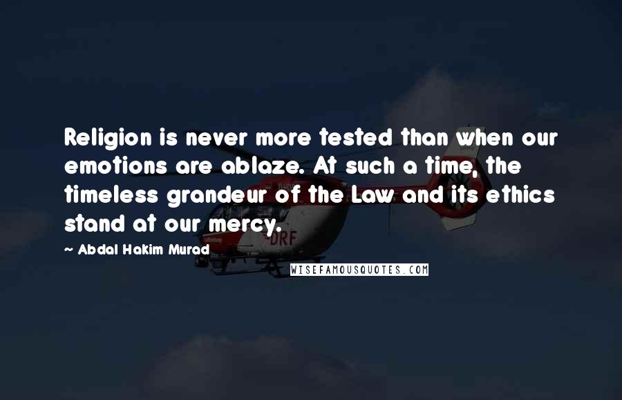 Abdal Hakim Murad Quotes: Religion is never more tested than when our emotions are ablaze. At such a time, the timeless grandeur of the Law and its ethics stand at our mercy.