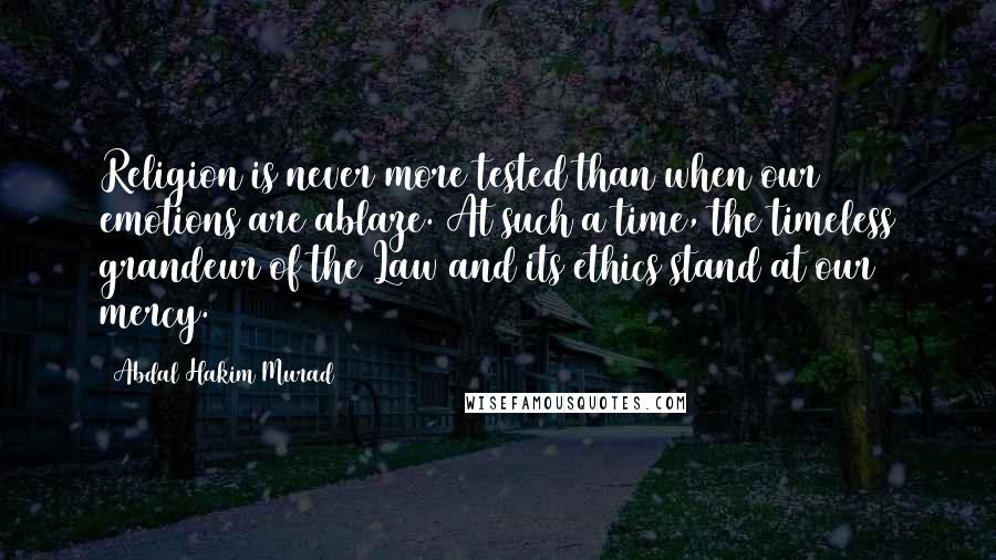 Abdal Hakim Murad Quotes: Religion is never more tested than when our emotions are ablaze. At such a time, the timeless grandeur of the Law and its ethics stand at our mercy.