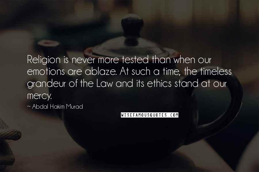 Abdal Hakim Murad Quotes: Religion is never more tested than when our emotions are ablaze. At such a time, the timeless grandeur of the Law and its ethics stand at our mercy.