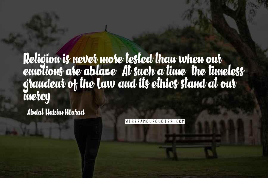 Abdal Hakim Murad Quotes: Religion is never more tested than when our emotions are ablaze. At such a time, the timeless grandeur of the Law and its ethics stand at our mercy.