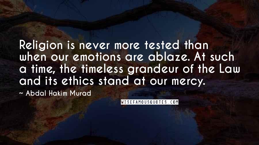 Abdal Hakim Murad Quotes: Religion is never more tested than when our emotions are ablaze. At such a time, the timeless grandeur of the Law and its ethics stand at our mercy.