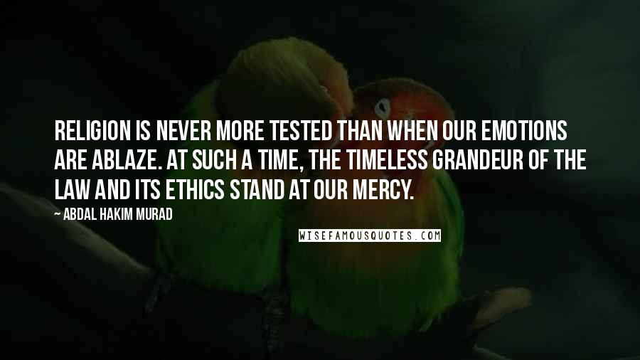 Abdal Hakim Murad Quotes: Religion is never more tested than when our emotions are ablaze. At such a time, the timeless grandeur of the Law and its ethics stand at our mercy.