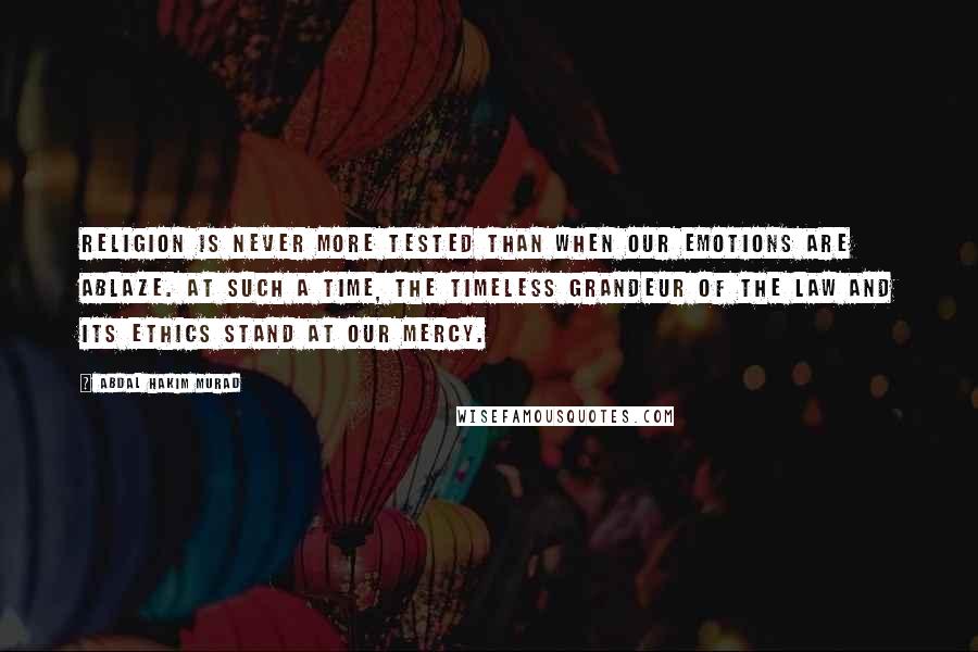 Abdal Hakim Murad Quotes: Religion is never more tested than when our emotions are ablaze. At such a time, the timeless grandeur of the Law and its ethics stand at our mercy.