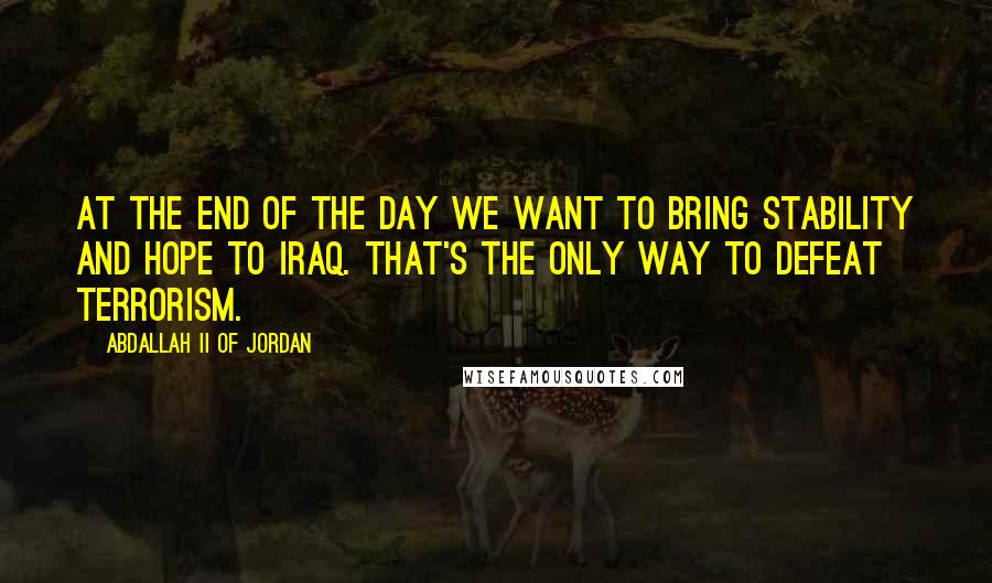 Abdallah II Of Jordan Quotes: At the end of the day we want to bring stability and hope to Iraq. That's the only way to defeat terrorism.