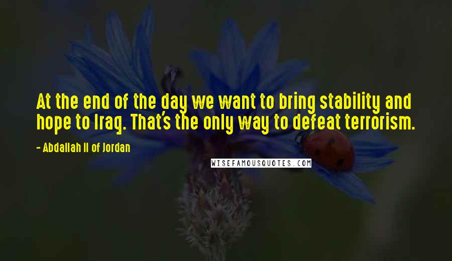 Abdallah II Of Jordan Quotes: At the end of the day we want to bring stability and hope to Iraq. That's the only way to defeat terrorism.