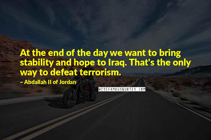 Abdallah II Of Jordan Quotes: At the end of the day we want to bring stability and hope to Iraq. That's the only way to defeat terrorism.