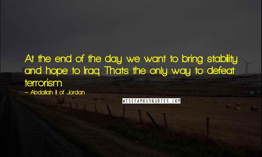 Abdallah II Of Jordan Quotes: At the end of the day we want to bring stability and hope to Iraq. That's the only way to defeat terrorism.