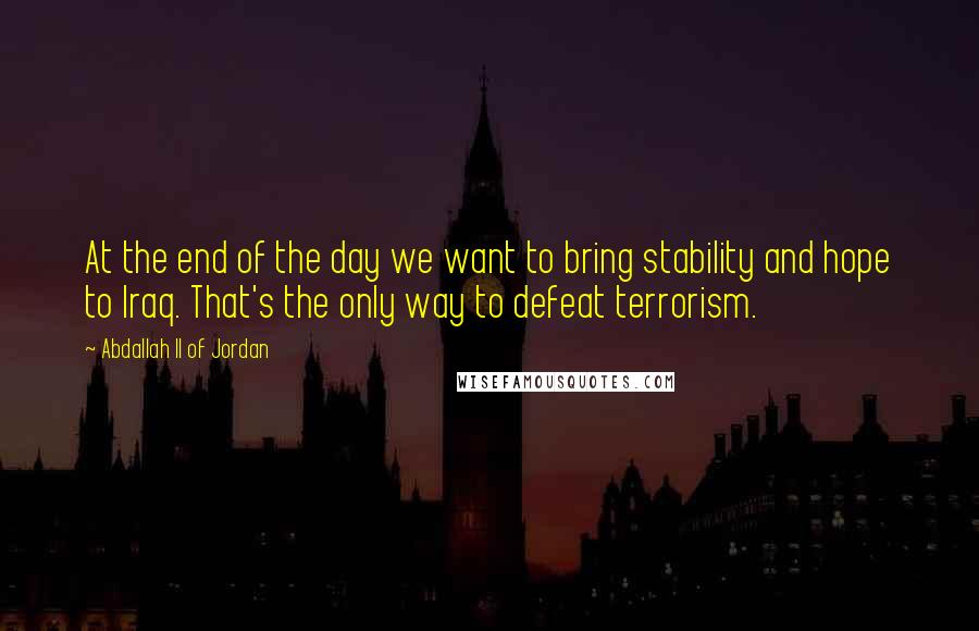 Abdallah II Of Jordan Quotes: At the end of the day we want to bring stability and hope to Iraq. That's the only way to defeat terrorism.