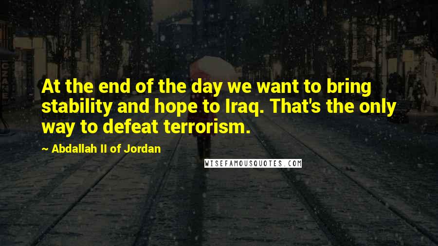 Abdallah II Of Jordan Quotes: At the end of the day we want to bring stability and hope to Iraq. That's the only way to defeat terrorism.