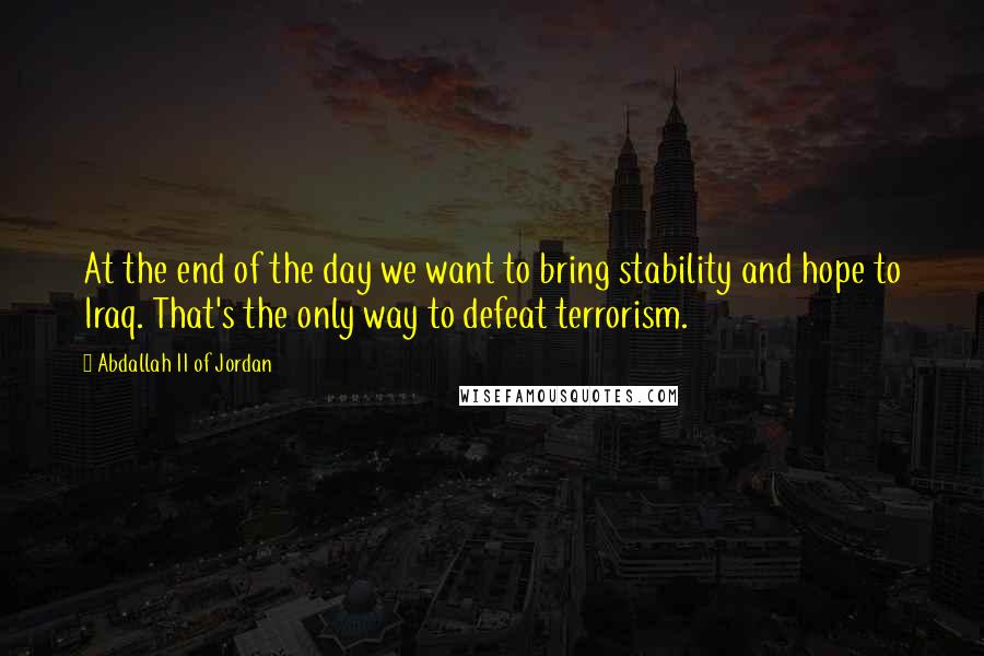 Abdallah II Of Jordan Quotes: At the end of the day we want to bring stability and hope to Iraq. That's the only way to defeat terrorism.