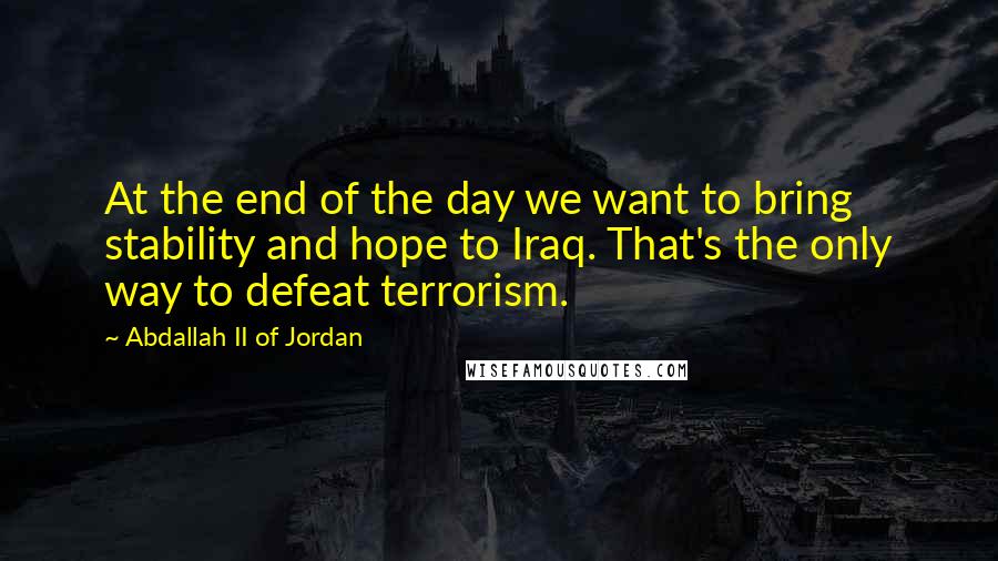 Abdallah II Of Jordan Quotes: At the end of the day we want to bring stability and hope to Iraq. That's the only way to defeat terrorism.