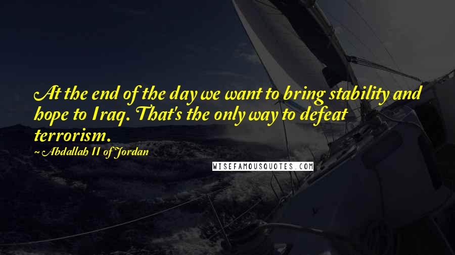 Abdallah II Of Jordan Quotes: At the end of the day we want to bring stability and hope to Iraq. That's the only way to defeat terrorism.