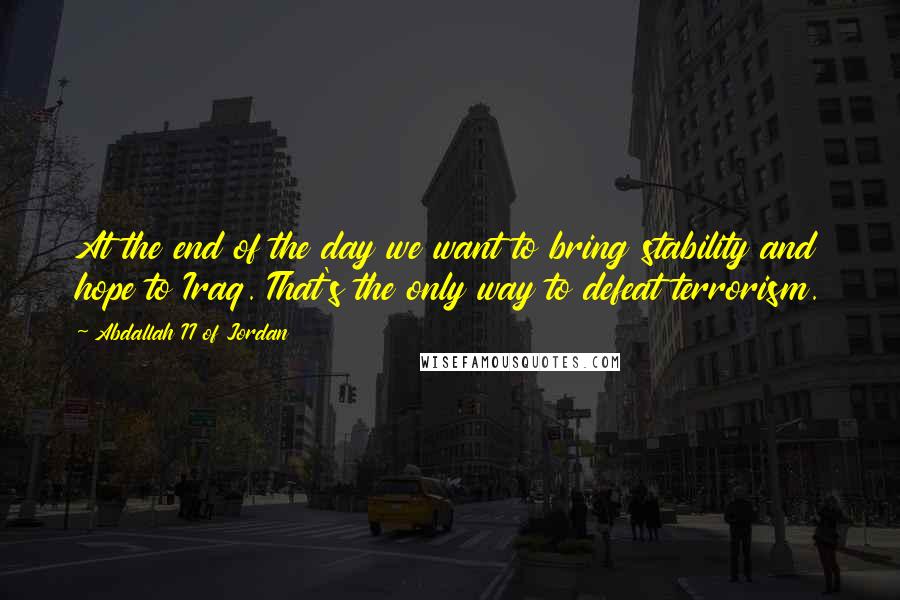 Abdallah II Of Jordan Quotes: At the end of the day we want to bring stability and hope to Iraq. That's the only way to defeat terrorism.