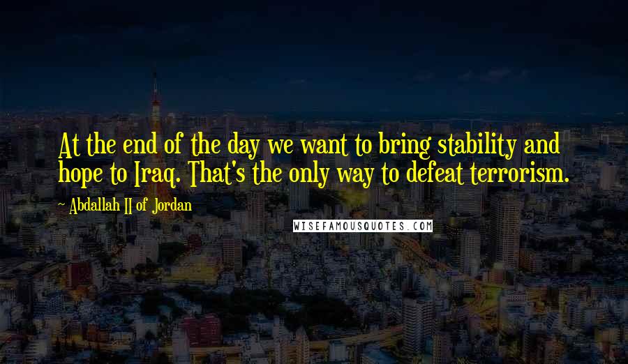 Abdallah II Of Jordan Quotes: At the end of the day we want to bring stability and hope to Iraq. That's the only way to defeat terrorism.