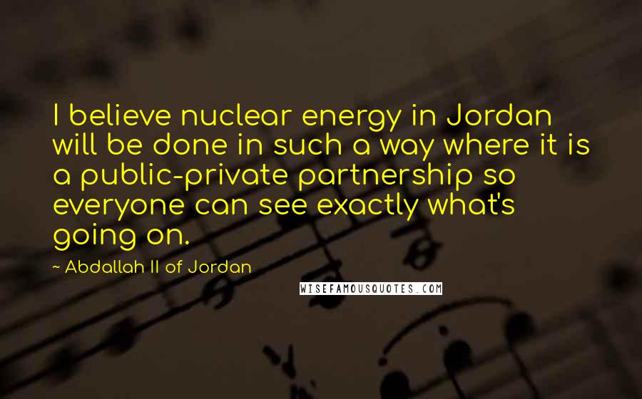 Abdallah II Of Jordan Quotes: I believe nuclear energy in Jordan will be done in such a way where it is a public-private partnership so everyone can see exactly what's going on.