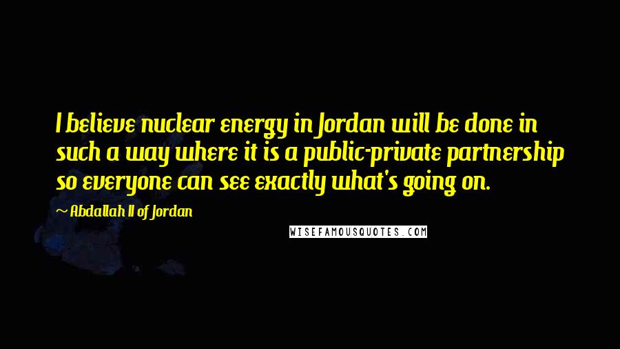 Abdallah II Of Jordan Quotes: I believe nuclear energy in Jordan will be done in such a way where it is a public-private partnership so everyone can see exactly what's going on.