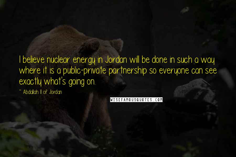 Abdallah II Of Jordan Quotes: I believe nuclear energy in Jordan will be done in such a way where it is a public-private partnership so everyone can see exactly what's going on.