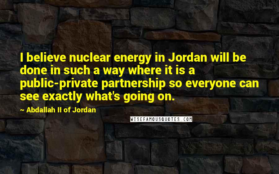 Abdallah II Of Jordan Quotes: I believe nuclear energy in Jordan will be done in such a way where it is a public-private partnership so everyone can see exactly what's going on.