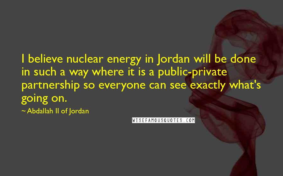 Abdallah II Of Jordan Quotes: I believe nuclear energy in Jordan will be done in such a way where it is a public-private partnership so everyone can see exactly what's going on.