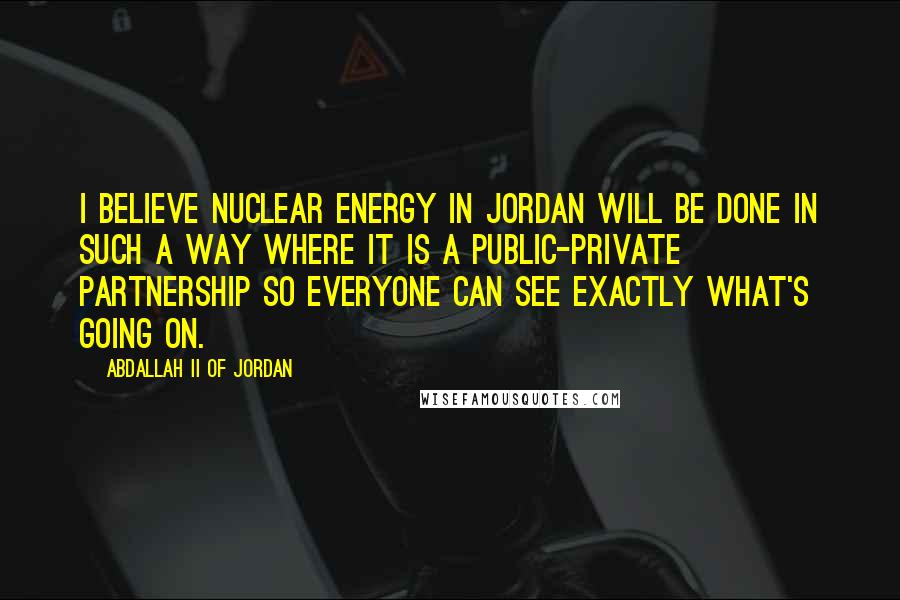 Abdallah II Of Jordan Quotes: I believe nuclear energy in Jordan will be done in such a way where it is a public-private partnership so everyone can see exactly what's going on.