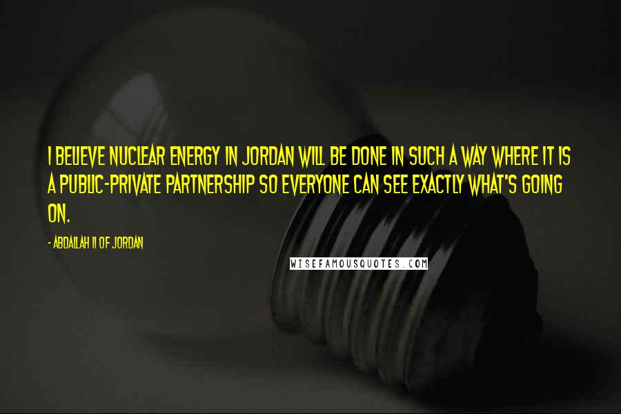 Abdallah II Of Jordan Quotes: I believe nuclear energy in Jordan will be done in such a way where it is a public-private partnership so everyone can see exactly what's going on.