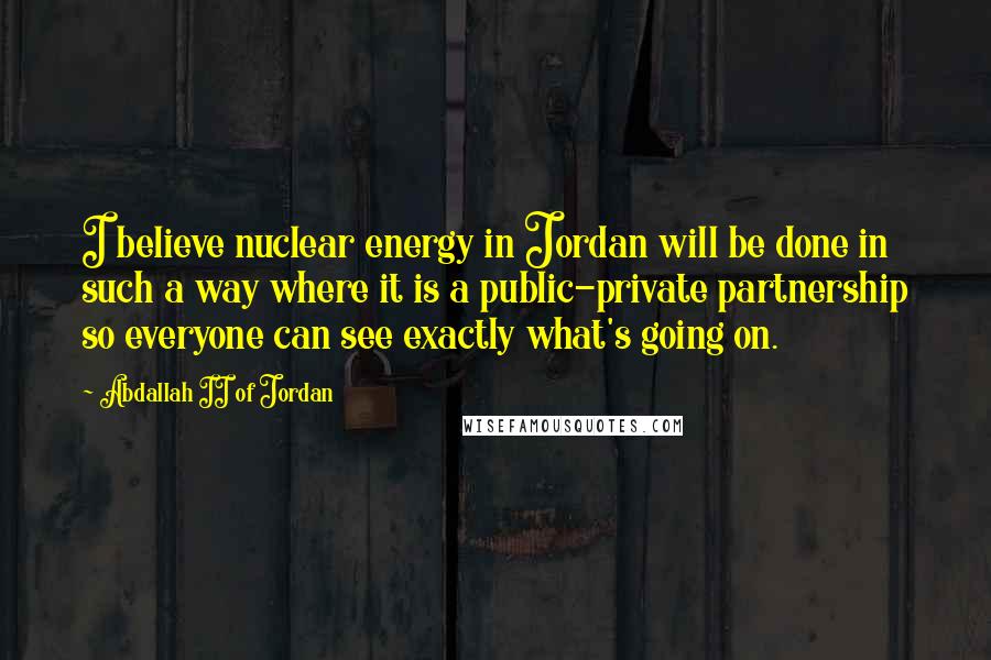 Abdallah II Of Jordan Quotes: I believe nuclear energy in Jordan will be done in such a way where it is a public-private partnership so everyone can see exactly what's going on.