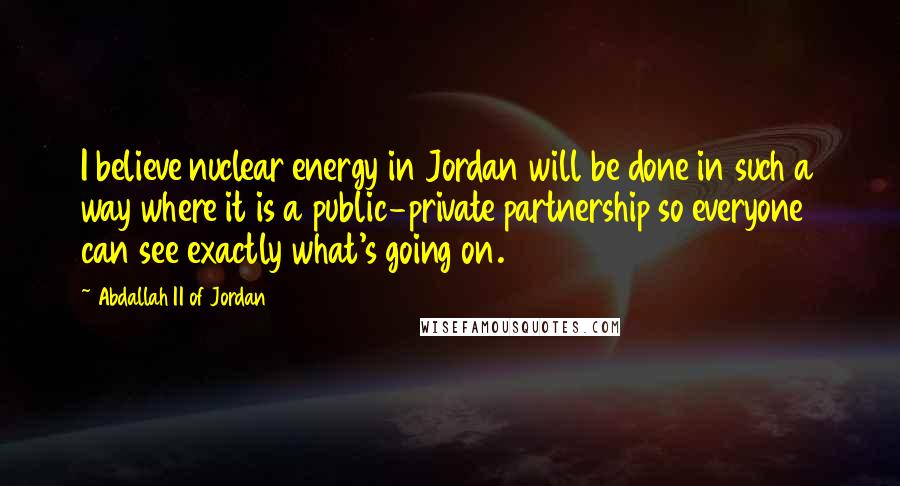 Abdallah II Of Jordan Quotes: I believe nuclear energy in Jordan will be done in such a way where it is a public-private partnership so everyone can see exactly what's going on.