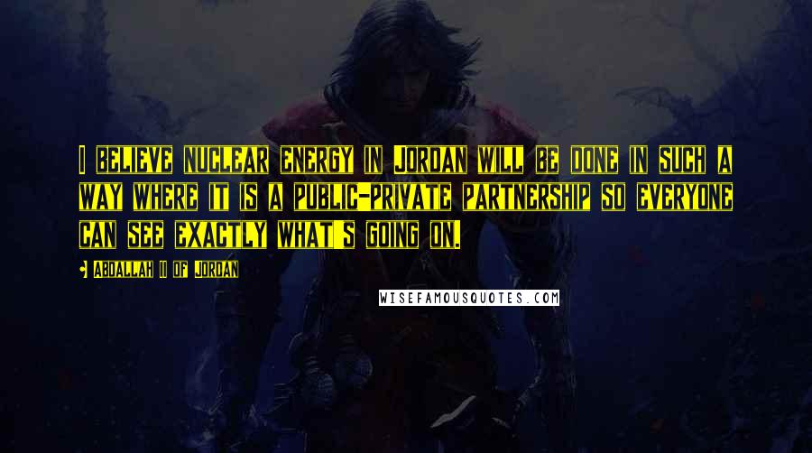 Abdallah II Of Jordan Quotes: I believe nuclear energy in Jordan will be done in such a way where it is a public-private partnership so everyone can see exactly what's going on.