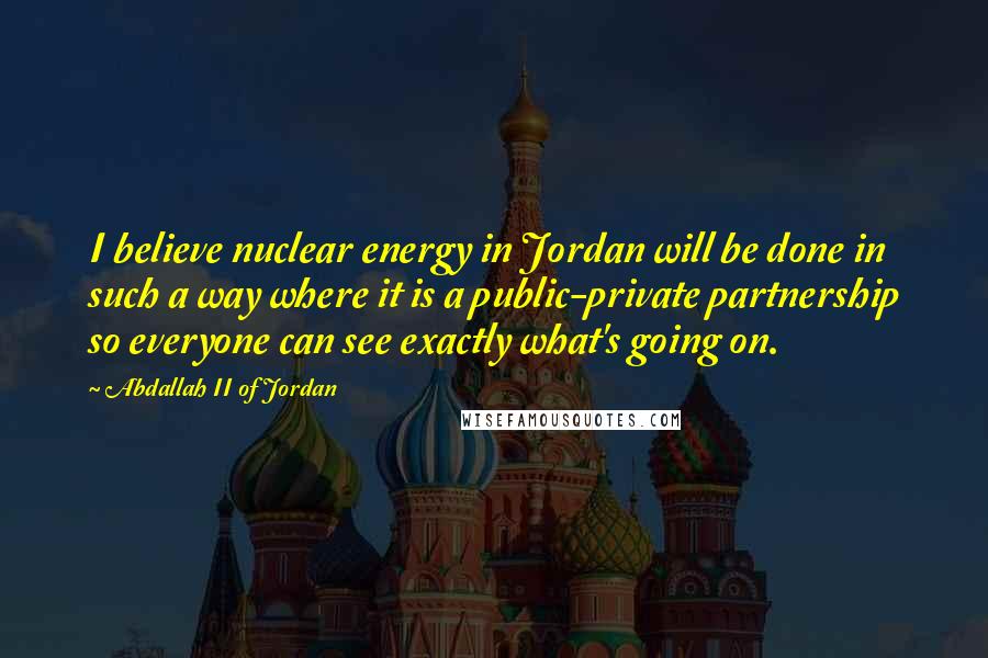 Abdallah II Of Jordan Quotes: I believe nuclear energy in Jordan will be done in such a way where it is a public-private partnership so everyone can see exactly what's going on.