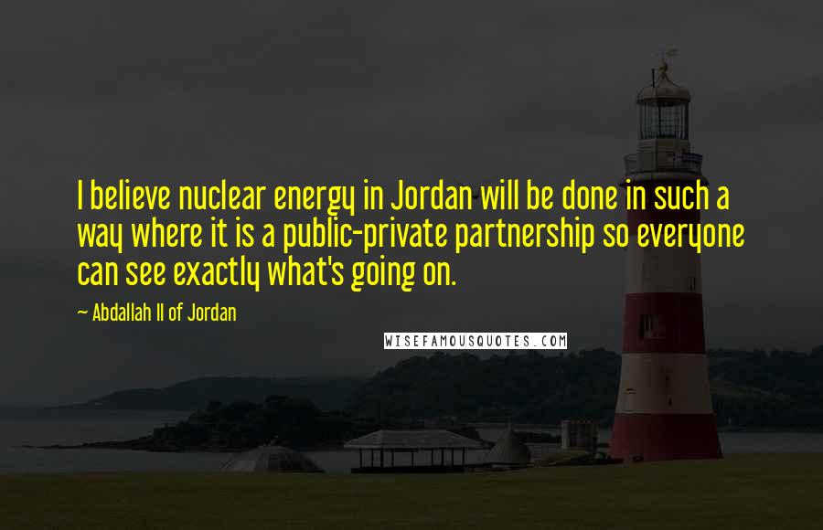 Abdallah II Of Jordan Quotes: I believe nuclear energy in Jordan will be done in such a way where it is a public-private partnership so everyone can see exactly what's going on.