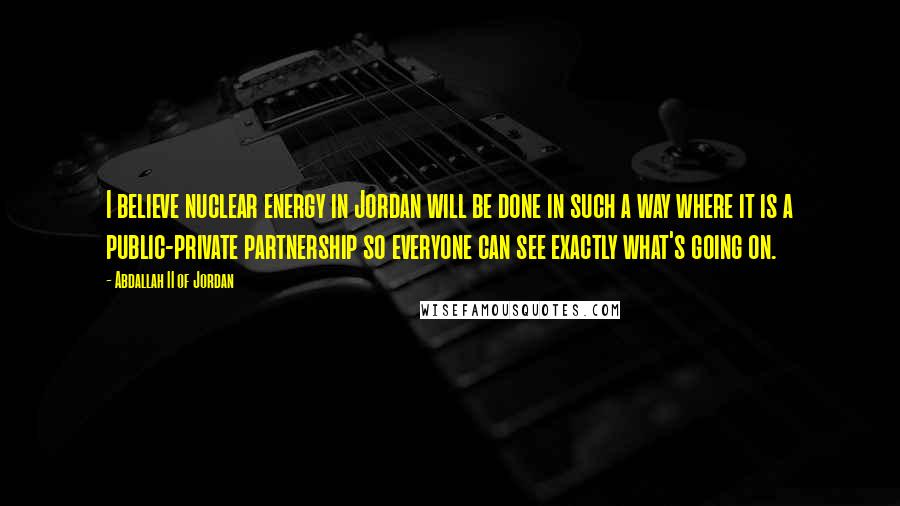 Abdallah II Of Jordan Quotes: I believe nuclear energy in Jordan will be done in such a way where it is a public-private partnership so everyone can see exactly what's going on.