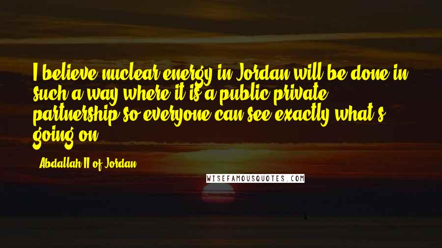 Abdallah II Of Jordan Quotes: I believe nuclear energy in Jordan will be done in such a way where it is a public-private partnership so everyone can see exactly what's going on.