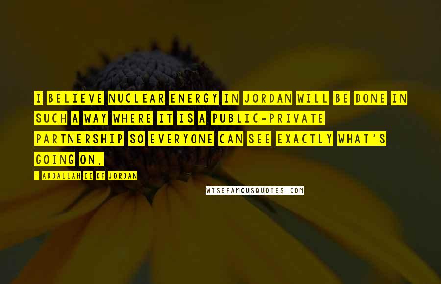 Abdallah II Of Jordan Quotes: I believe nuclear energy in Jordan will be done in such a way where it is a public-private partnership so everyone can see exactly what's going on.