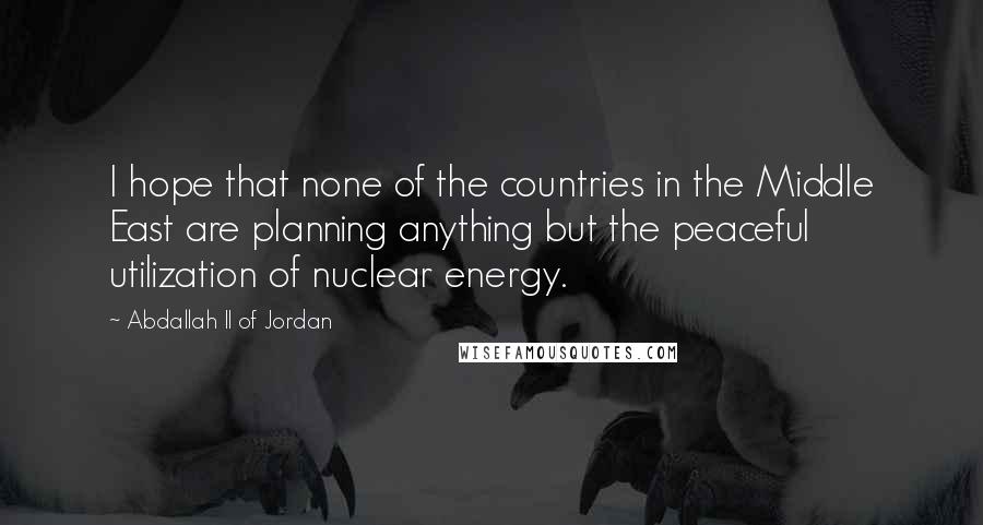 Abdallah II Of Jordan Quotes: I hope that none of the countries in the Middle East are planning anything but the peaceful utilization of nuclear energy.