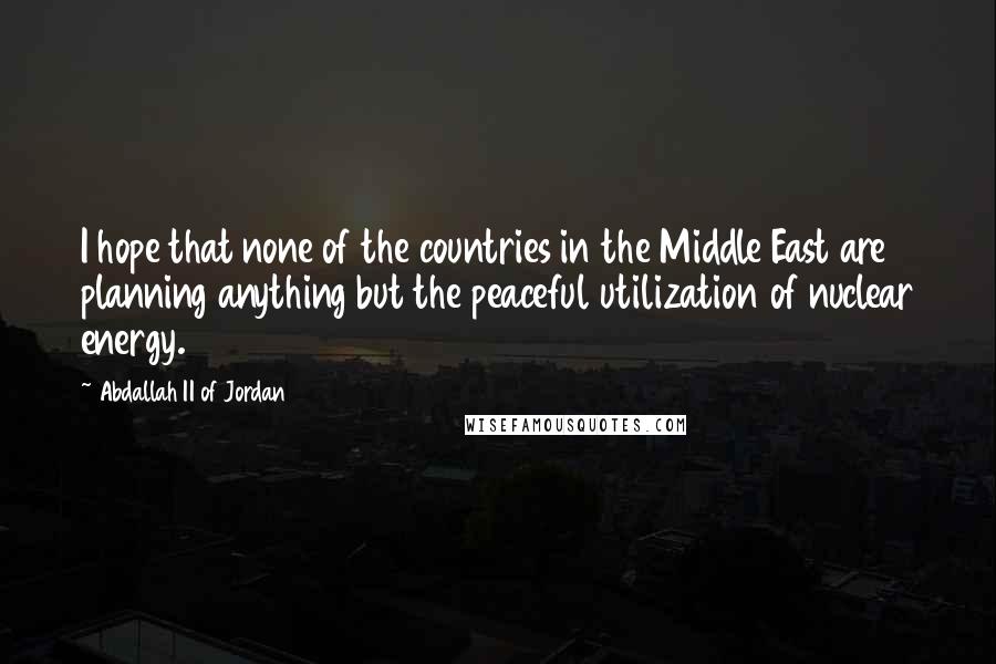 Abdallah II Of Jordan Quotes: I hope that none of the countries in the Middle East are planning anything but the peaceful utilization of nuclear energy.