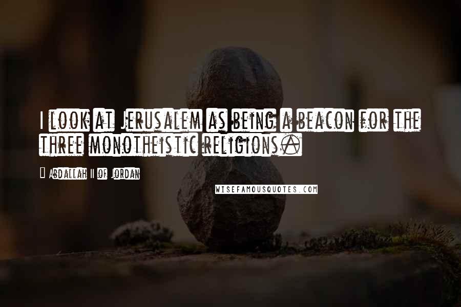 Abdallah II Of Jordan Quotes: I look at Jerusalem as being a beacon for the three monotheistic religions.