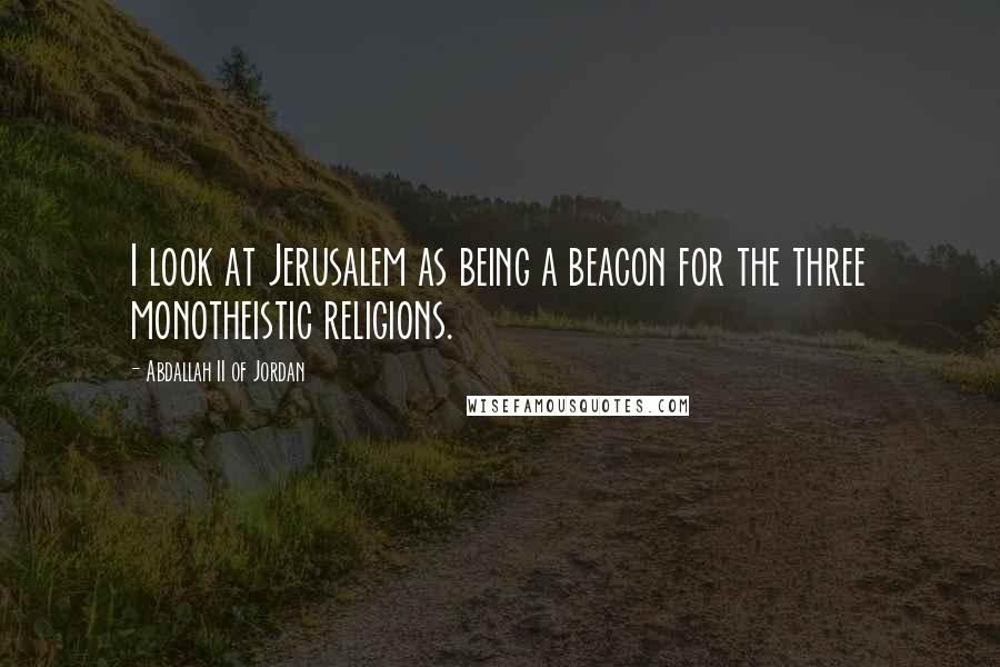Abdallah II Of Jordan Quotes: I look at Jerusalem as being a beacon for the three monotheistic religions.