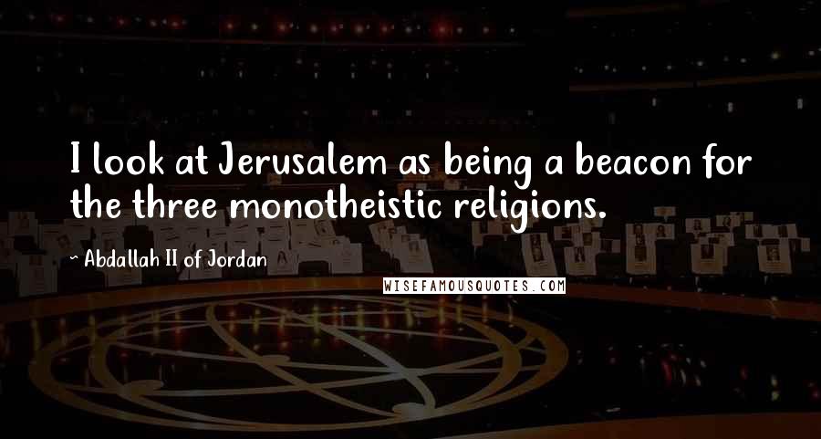 Abdallah II Of Jordan Quotes: I look at Jerusalem as being a beacon for the three monotheistic religions.