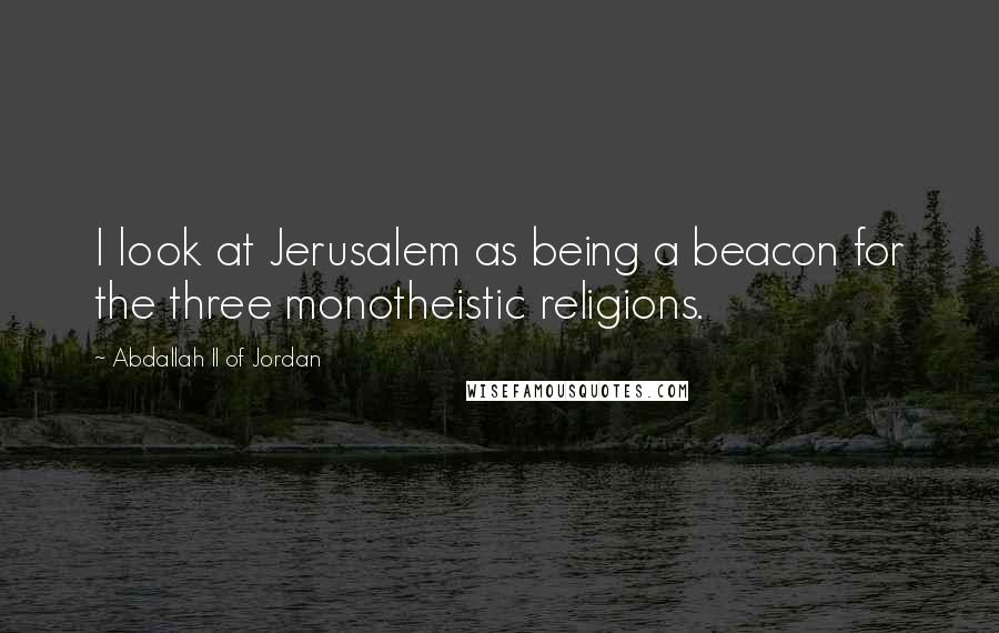 Abdallah II Of Jordan Quotes: I look at Jerusalem as being a beacon for the three monotheistic religions.