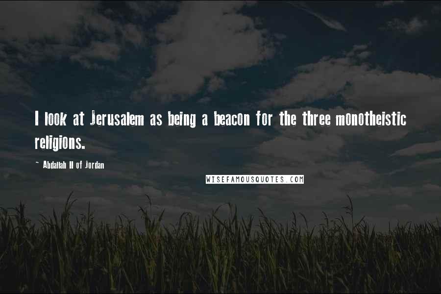 Abdallah II Of Jordan Quotes: I look at Jerusalem as being a beacon for the three monotheistic religions.